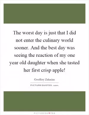 The worst day is just that I did not enter the culinary world sooner. And the best day was seeing the reaction of my one year old daughter when she tasted her first crisp apple! Picture Quote #1