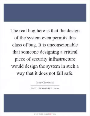 The real bug here is that the design of the system even permits this class of bug. It is unconscionable that someone designing a critical piece of security infrastructure would design the system in such a way that it does not fail safe Picture Quote #1