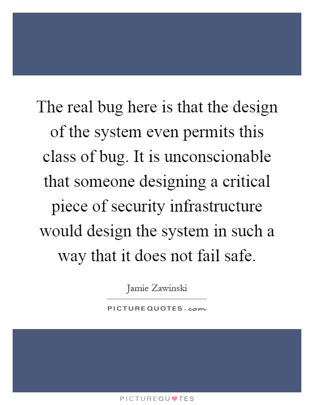 The real bug here is that the design of the system even permits this class of bug. It is unconscionable that someone designing a critical piece of security infrastructure would design the system in such a way that it does not fail safe Picture Quote #1
