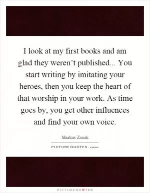 I look at my first books and am glad they weren’t published... You start writing by imitating your heroes, then you keep the heart of that worship in your work. As time goes by, you get other influences and find your own voice Picture Quote #1