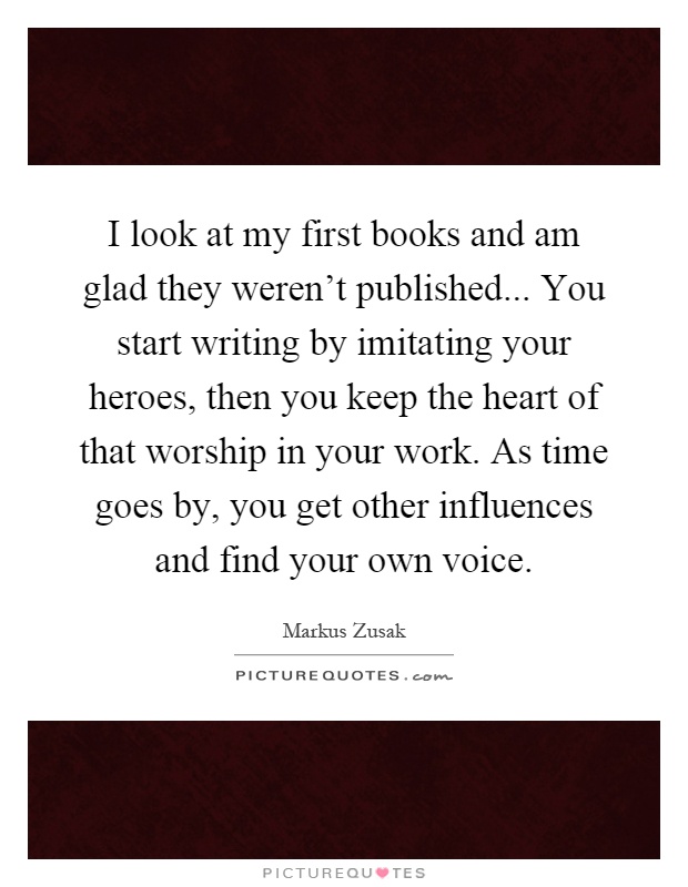 I look at my first books and am glad they weren't published... You start writing by imitating your heroes, then you keep the heart of that worship in your work. As time goes by, you get other influences and find your own voice Picture Quote #1