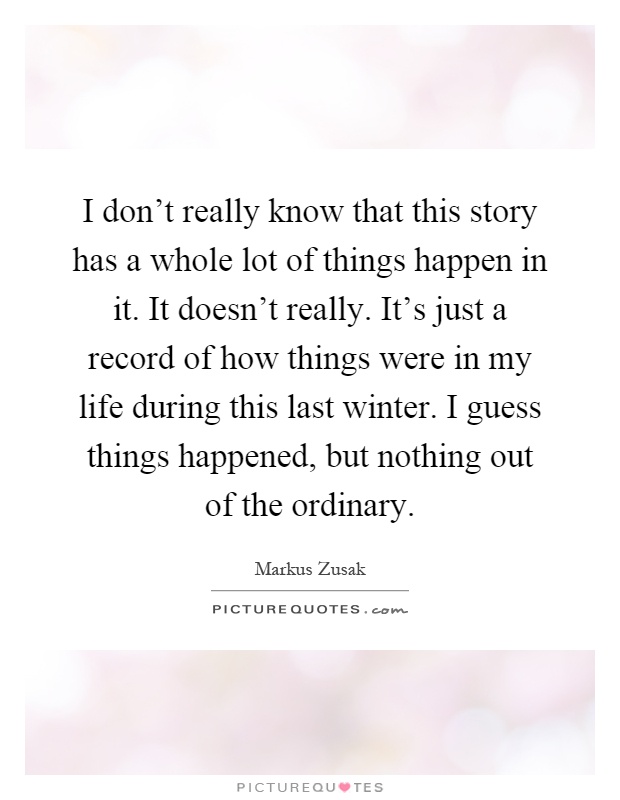 I don't really know that this story has a whole lot of things happen in it. It doesn't really. It's just a record of how things were in my life during this last winter. I guess things happened, but nothing out of the ordinary Picture Quote #1