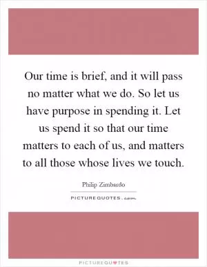 Our time is brief, and it will pass no matter what we do. So let us have purpose in spending it. Let us spend it so that our time matters to each of us, and matters to all those whose lives we touch Picture Quote #1