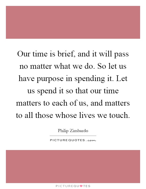 Our time is brief, and it will pass no matter what we do. So let us have purpose in spending it. Let us spend it so that our time matters to each of us, and matters to all those whose lives we touch Picture Quote #1