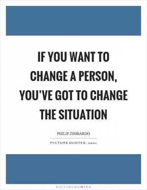 If you want to change a person, you’ve got to change the situation Picture Quote #1