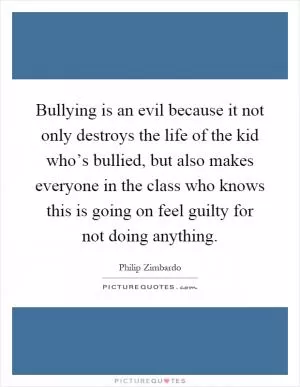 Bullying is an evil because it not only destroys the life of the kid who’s bullied, but also makes everyone in the class who knows this is going on feel guilty for not doing anything Picture Quote #1