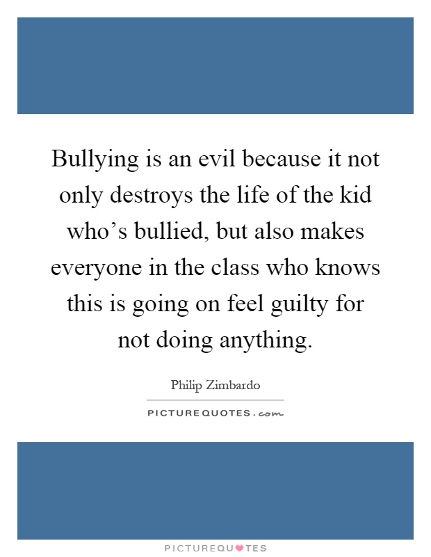 Bullying is an evil because it not only destroys the life of the kid who's bullied, but also makes everyone in the class who knows this is going on feel guilty for not doing anything Picture Quote #1