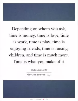 Depending on whom you ask, time is money, time is love, time is work, time is play, time is enjoying friends, time is raising children, and time is much more. Time is what you make of it Picture Quote #1