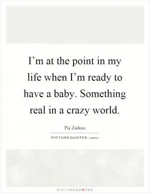 I’m at the point in my life when I’m ready to have a baby. Something real in a crazy world Picture Quote #1