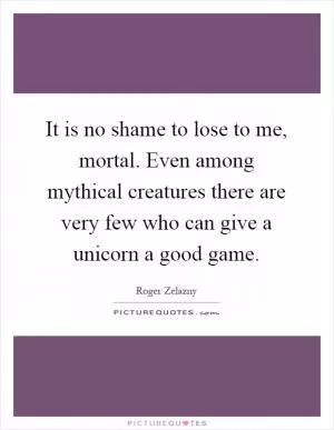 It is no shame to lose to me, mortal. Even among mythical creatures there are very few who can give a unicorn a good game Picture Quote #1