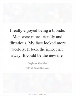 I really enjoyed being a blonde. Men were more friendly and flirtatious. My face looked more worldly. It took the innocence away. It could be the new me Picture Quote #1
