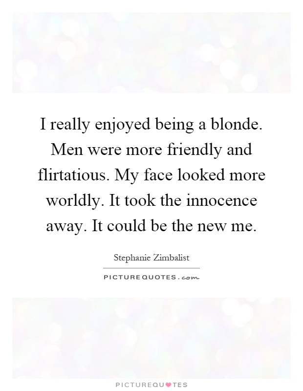 I really enjoyed being a blonde. Men were more friendly and flirtatious. My face looked more worldly. It took the innocence away. It could be the new me Picture Quote #1