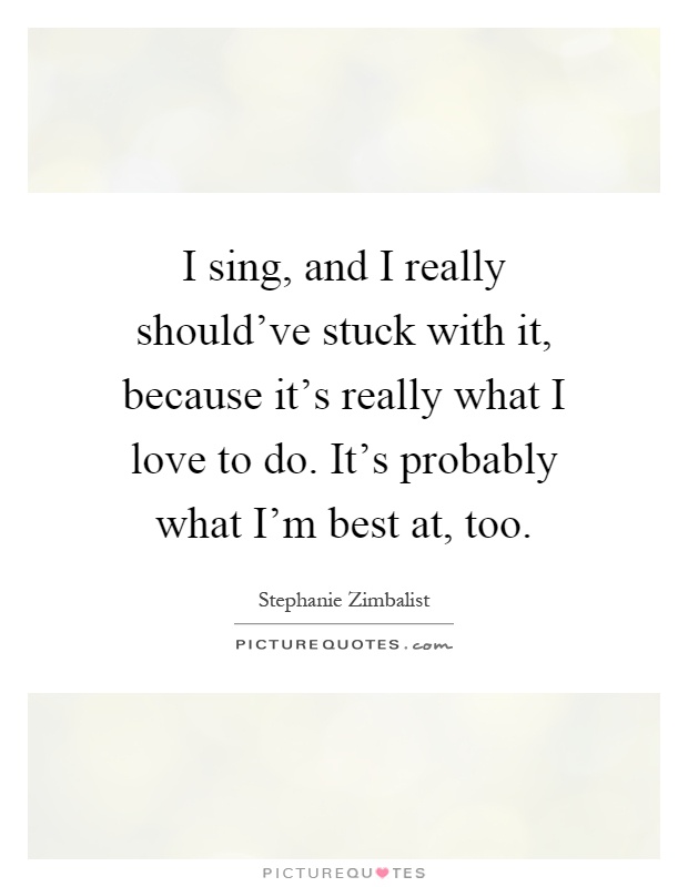 I sing, and I really should've stuck with it, because it's really what I love to do. It's probably what I'm best at, too Picture Quote #1