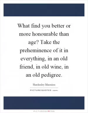 What find you better or more honourable than age? Take the preheminence of it in everything, in an old friend, in old wine, in an old pedigree Picture Quote #1