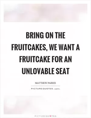 Bring on the fruitcakes, we want a fruitcake for an unlovable seat Picture Quote #1