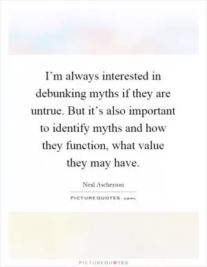 I’m always interested in debunking myths if they are untrue. But it’s also important to identify myths and how they function, what value they may have Picture Quote #1