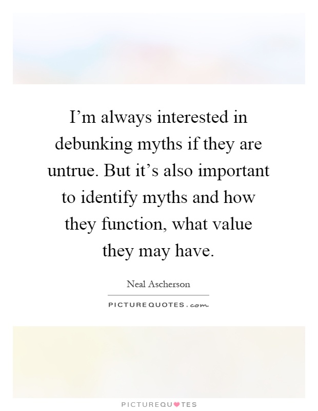 I'm always interested in debunking myths if they are untrue. But it's also important to identify myths and how they function, what value they may have Picture Quote #1