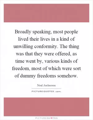 Broadly speaking, most people lived their lives in a kind of unwilling conformity. The thing was that they were offered, as time went by, various kinds of freedom, most of which were sort of dummy freedoms somehow Picture Quote #1