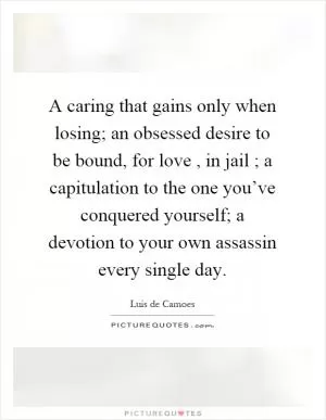 A caring that gains only when losing; an obsessed desire to be bound, for love, in jail ; a capitulation to the one you’ve conquered yourself; a devotion to your own assassin every single day Picture Quote #1