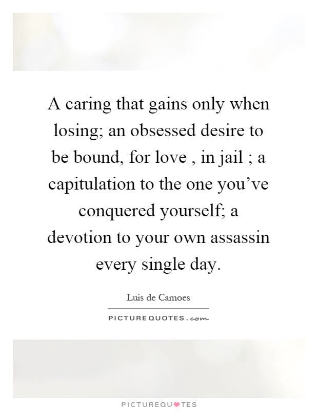 A caring that gains only when losing; an obsessed desire to be bound, for love, in jail ; a capitulation to the one you've conquered yourself; a devotion to your own assassin every single day Picture Quote #1