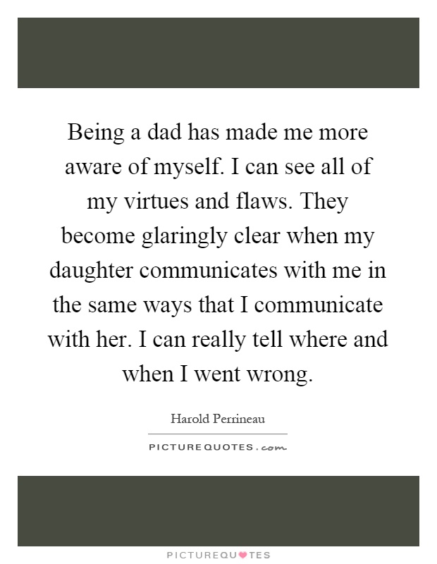 Being a dad has made me more aware of myself. I can see all of my virtues and flaws. They become glaringly clear when my daughter communicates with me in the same ways that I communicate with her. I can really tell where and when I went wrong Picture Quote #1