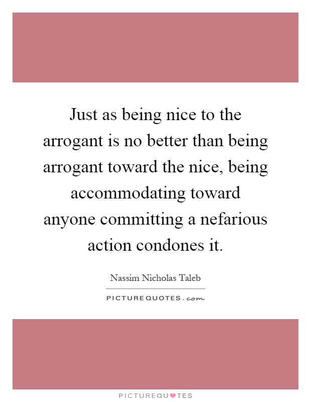 Just as being nice to the arrogant is no better than being arrogant toward the nice, being accommodating toward anyone committing a nefarious action condones it Picture Quote #1