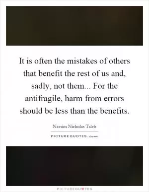 It is often the mistakes of others that benefit the rest of us and, sadly, not them... For the antifragile, harm from errors should be less than the benefits Picture Quote #1