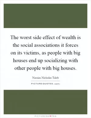 The worst side effect of wealth is the social associations it forces on its victims, as people with big houses end up socializing with other people with big houses Picture Quote #1