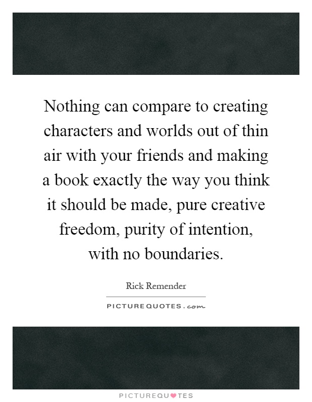 Nothing can compare to creating characters and worlds out of thin air with your friends and making a book exactly the way you think it should be made, pure creative freedom, purity of intention, with no boundaries Picture Quote #1