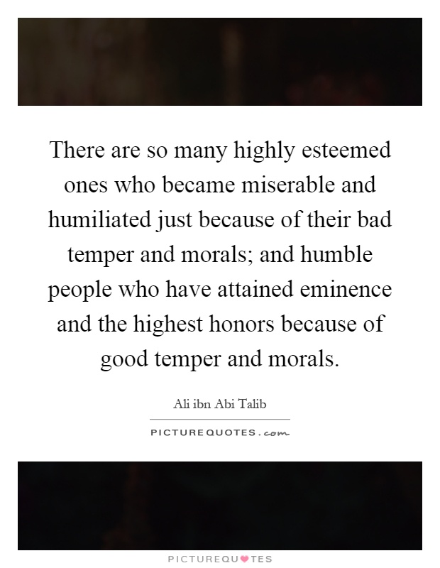There are so many highly esteemed ones who became miserable and humiliated just because of their bad temper and morals; and humble people who have attained eminence and the highest honors because of good temper and morals Picture Quote #1
