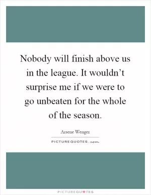 Nobody will finish above us in the league. It wouldn’t surprise me if we were to go unbeaten for the whole of the season Picture Quote #1