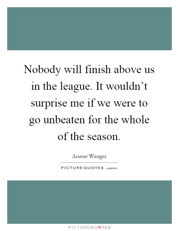Nobody will finish above us in the league. It wouldn't surprise me if we were to go unbeaten for the whole of the season Picture Quote #1