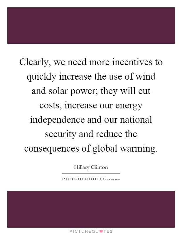 Clearly, we need more incentives to quickly increase the use of wind and solar power; they will cut costs, increase our energy independence and our national security and reduce the consequences of global warming Picture Quote #1