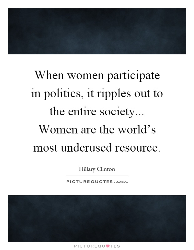 When women participate in politics, it ripples out to the entire society... Women are the world's most underused resource Picture Quote #1