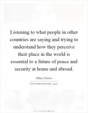 Listening to what people in other countries are saying and trying to understand how they perceive their place in the world is essential to a future of peace and security at home and abroad Picture Quote #1