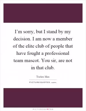 I’m sorry, but I stand by my decision. I am now a member of the elite club of people that have fought a professional team mascot. You sir, are not in that club Picture Quote #1