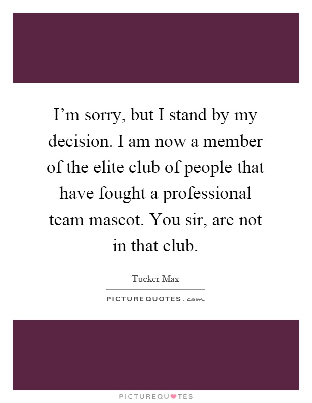 I'm sorry, but I stand by my decision. I am now a member of the elite club of people that have fought a professional team mascot. You sir, are not in that club Picture Quote #1