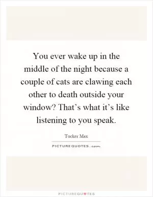 You ever wake up in the middle of the night because a couple of cats are clawing each other to death outside your window? That’s what it’s like listening to you speak Picture Quote #1