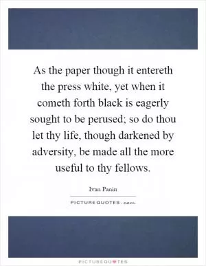 As the paper though it entereth the press white, yet when it cometh forth black is eagerly sought to be perused; so do thou let thy life, though darkened by adversity, be made all the more useful to thy fellows Picture Quote #1