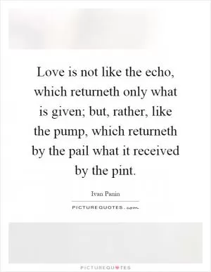 Love is not like the echo, which returneth only what is given; but, rather, like the pump, which returneth by the pail what it received by the pint Picture Quote #1