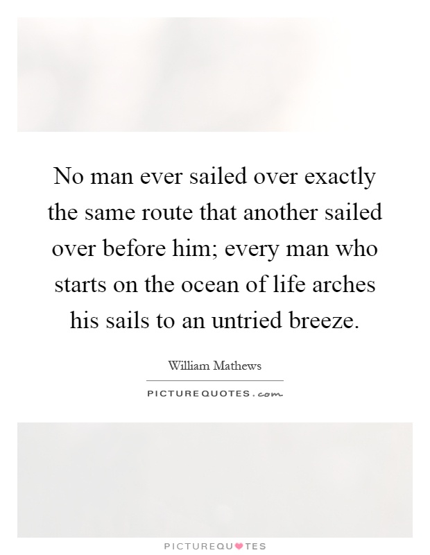 No man ever sailed over exactly the same route that another sailed over before him; every man who starts on the ocean of life arches his sails to an untried breeze Picture Quote #1