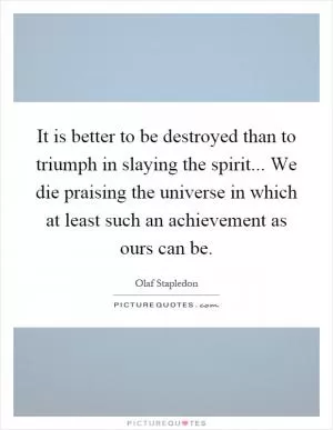 It is better to be destroyed than to triumph in slaying the spirit... We die praising the universe in which at least such an achievement as ours can be Picture Quote #1