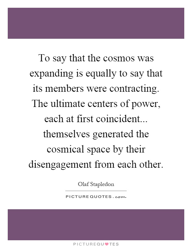 To say that the cosmos was expanding is equally to say that its members were contracting. The ultimate centers of power, each at first coincident... themselves generated the cosmical space by their disengagement from each other Picture Quote #1