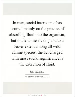 In man, social intercourse has centred mainly on the process of absorbing fluid into the organism, but in the domestic dog and to a lesser extent among all wild canine species, the act charged with most social significance is the excretion of fluid Picture Quote #1