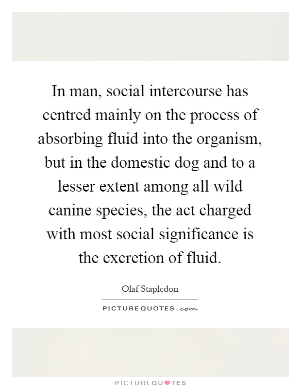 In man, social intercourse has centred mainly on the process of absorbing fluid into the organism, but in the domestic dog and to a lesser extent among all wild canine species, the act charged with most social significance is the excretion of fluid Picture Quote #1