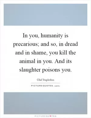 In you, humanity is precarious; and so, in dread and in shame, you kill the animal in you. And its slaughter poisons you Picture Quote #1