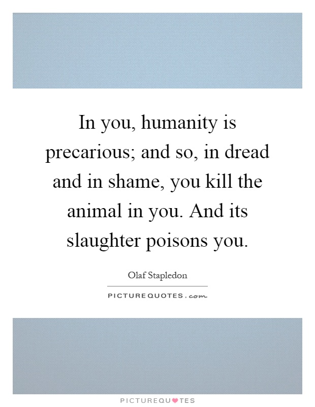 In you, humanity is precarious; and so, in dread and in shame, you kill the animal in you. And its slaughter poisons you Picture Quote #1