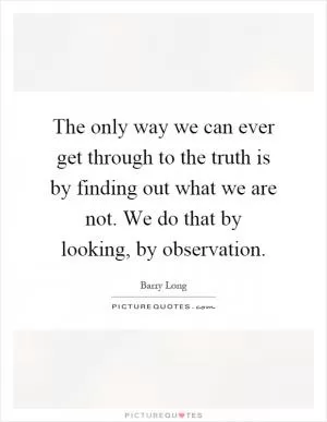 The only way we can ever get through to the truth is by finding out what we are not. We do that by looking, by observation Picture Quote #1
