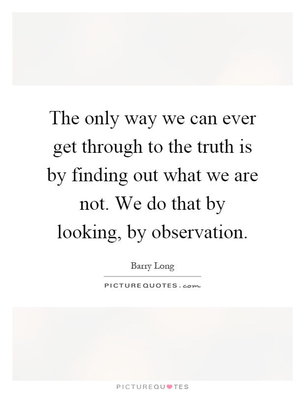 The only way we can ever get through to the truth is by finding out what we are not. We do that by looking, by observation Picture Quote #1