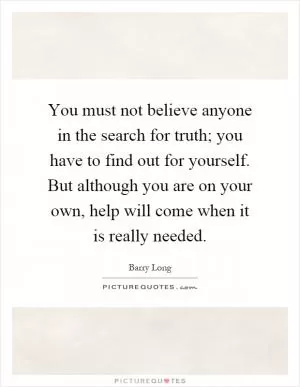 You must not believe anyone in the search for truth; you have to find out for yourself. But although you are on your own, help will come when it is really needed Picture Quote #1